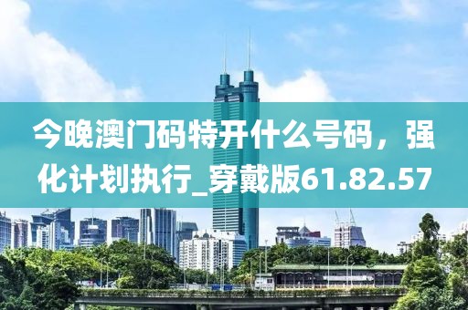 今晚澳门码特开什么号码，强化计划执行_穿戴版61.82.57