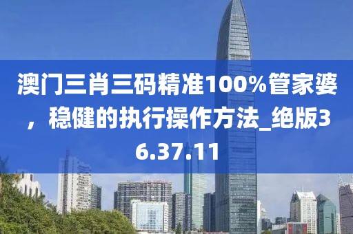 澳门三肖三码精准100%管家婆，稳健的执行操作方法_绝版36.37.11