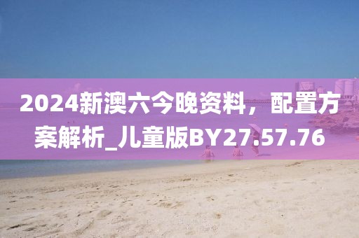 2024新澳六今晚资料，配置方案解析_儿童版BY27.57.76