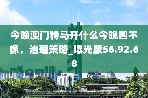 今晚澳门特马开什么今晚四不像，治理策略_曝光版56.92.68