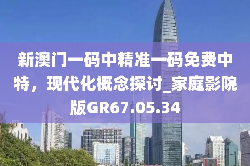 新澳门一码中精准一码免费中特，现代化概念探讨_家庭影院版GR67.05.34