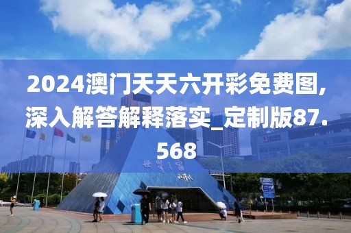 2024澳门天天六开彩免费图,深入解答解释落实_定制版87.568