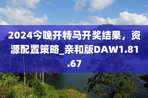 2024今晚开特马开奖结果，资源配置策略_亲和版DAW1.81.67
