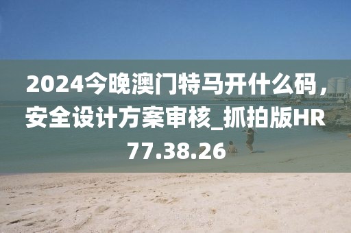 2024今晚澳门特马开什么码，安全设计方案审核_抓拍版HR77.38.26