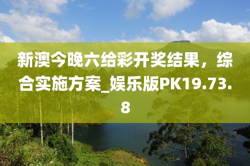 新澳今晚六给彩开奖结果，综合实施方案_娱乐版PK19.73.8
