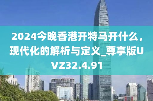2024今晚香港开特马开什么，现代化的解析与定义_尊享版UVZ32.4.91