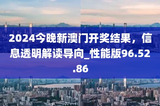 2024今晚新澳门开奖结果，信息透明解读导向_性能版96.52.86