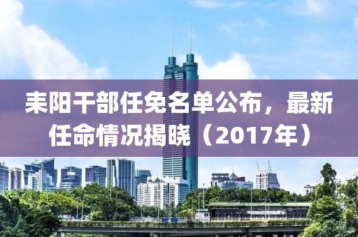 耒阳干部任免名单公布，最新任命情况揭晓（2017年）