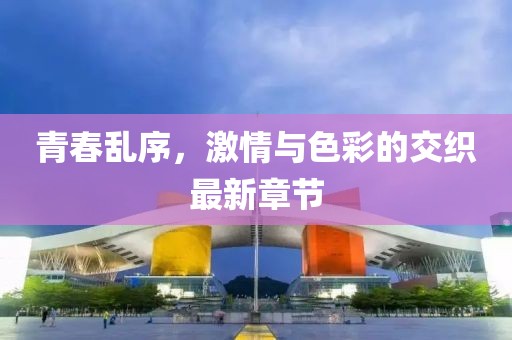 青春乱序，激情与色彩的交织最新章节