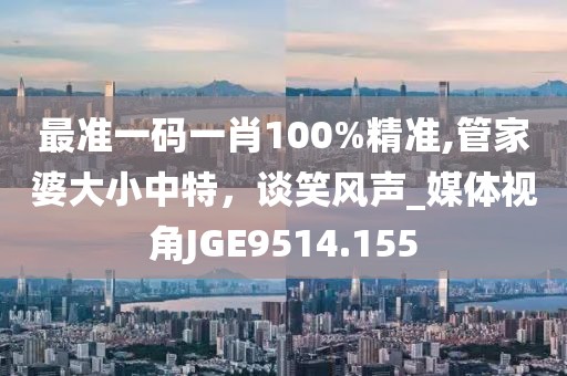最准一码一肖100%精准,管家婆大小中特，谈笑风声_媒体视角JGE9514.155