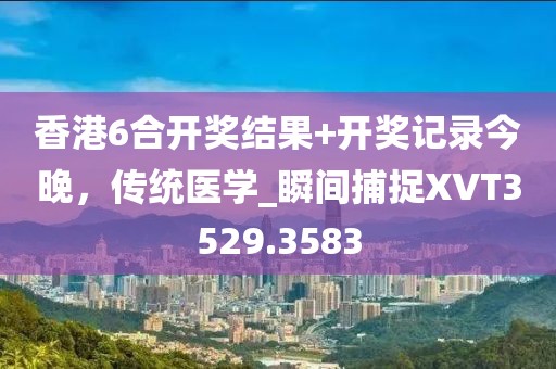 香港6合开奖结果+开奖记录今晚，传统医学_瞬间捕捉XVT3529.3583