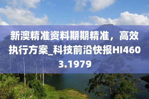 新澳精准资料期期精准，高效执行方案_科技前沿快报HI4603.1979