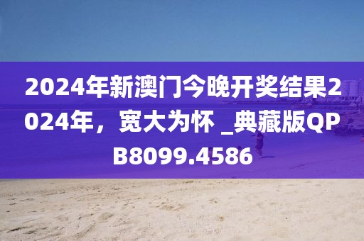 2024年新澳门今晚开奖结果2024年，宽大为怀 _典藏版QPB8099.4586