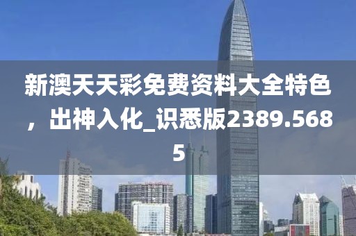 新澳天天彩免费资料大全特色，出神入化_识悉版2389.5685