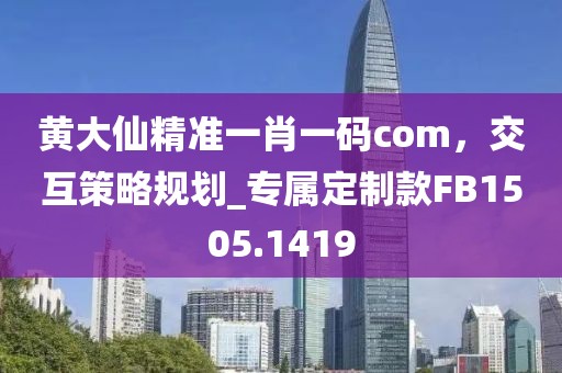 黄大仙精准一肖一码com，交互策略规划_专属定制款FB1505.1419