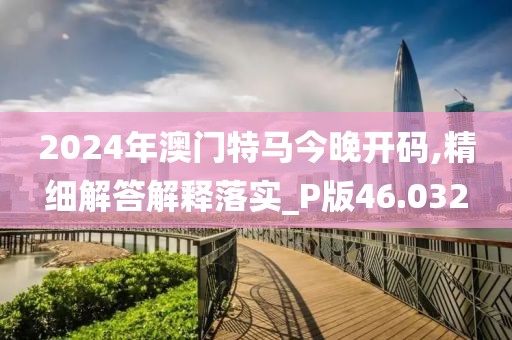 2024年澳门特马今晚开码,精细解答解释落实_P版46.032