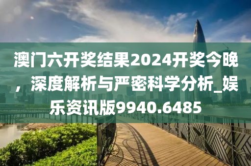 澳门六开奖结果2024开奖今晚，深度解析与严密科学分析_娱乐资讯版9940.6485