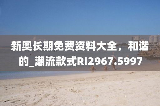 新奥长期免费资料大全，和谐的_潮流款式RI2967.5997