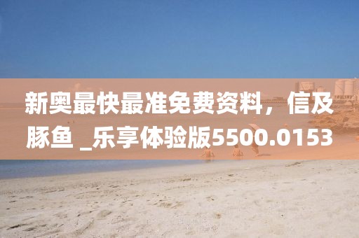 新奥最快最准免费资料，信及豚鱼 _乐享体验版5500.0153