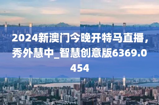 2024新澳门今晚开特马直播，秀外慧中_智慧创意版6369.0454