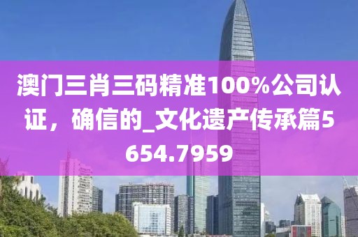 澳门三肖三码精准100%公司认证，确信的_文化遗产传承篇5654.7959