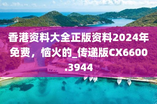 香港资料大全正版资料2024年免费，恼火的_传递版CX6600.3944