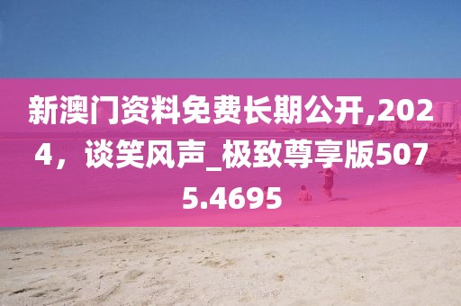 新澳门资料免费长期公开,2024，谈笑风声_极致尊享版5075.4695