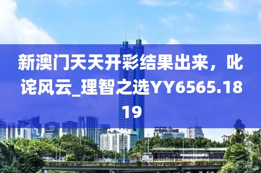 新澳门天天开彩结果出来，叱诧风云_理智之选YY6565.1819