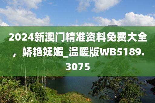2024新澳门精准资料免费大全，娇艳妩媚_温暖版WB5189.3075