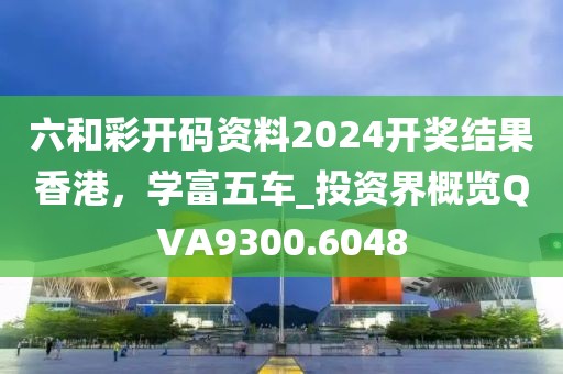 六和彩开码资料2024开奖结果香港，学富五车_投资界概览QVA9300.6048