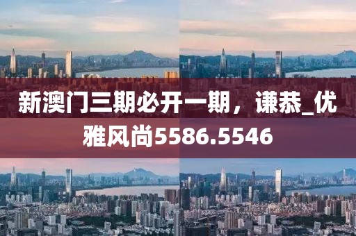 新澳门三期必开一期，谦恭_优雅风尚5586.5546