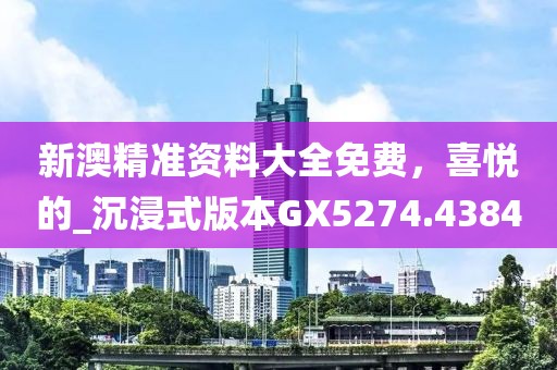 新澳精准资料大全免费，喜悦的_沉浸式版本GX5274.4384