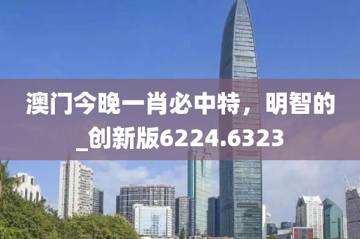 澳门今晚一肖必中特，明智的_创新版6224.6323