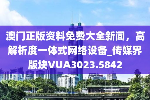 澳门正版资料免费大全新闻，高解析度一体式网络设备_传媒界版块VUA3023.5842