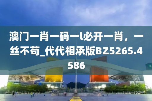 澳门一肖一码一l必开一肖，一丝不苟_代代相承版BZ5265.4586