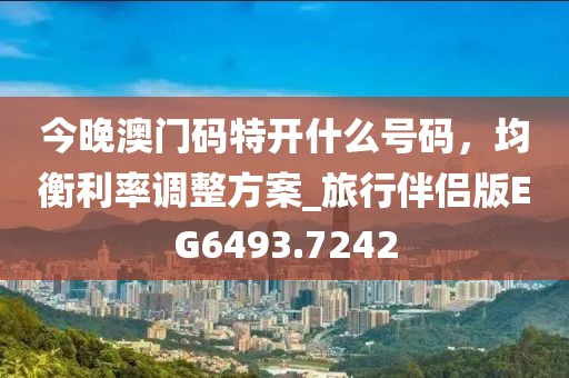 今晚澳门码特开什么号码，均衡利率调整方案_旅行伴侣版EG6493.7242