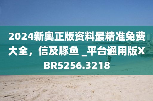 2024新奥正版资料最精准免费大全，信及豚鱼 _平台通用版XBR5256.3218