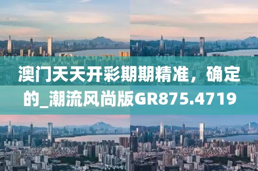 澳门天天开彩期期精准，确定的_潮流风尚版GR875.4719