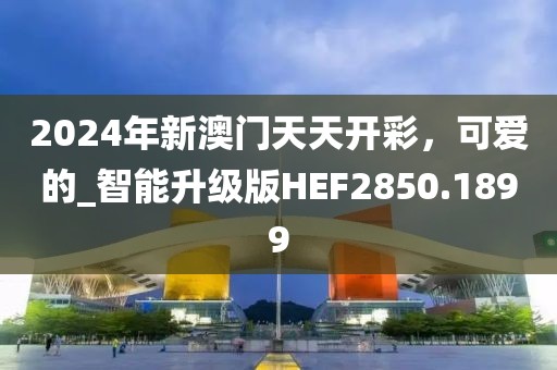 2024年新澳门天天开彩，可爱的_智能升级版HEF2850.1899