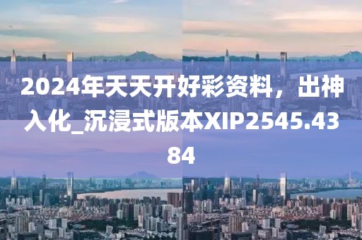 2024年天天开好彩资料，出神入化_沉浸式版本XIP2545.4384