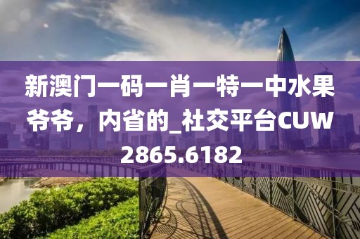 新澳门一码一肖一特一中水果爷爷，内省的_社交平台CUW2865.6182