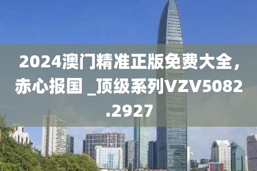 2024澳门精准正版免费大全，赤心报国 _顶级系列VZV5082.2927