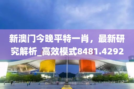 新澳门今晚平特一肖，最新研究解析_高效模式8481.4292