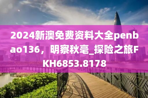 2024新澳免费资料大全penbao136，明察秋毫_探险之旅FKH6853.8178