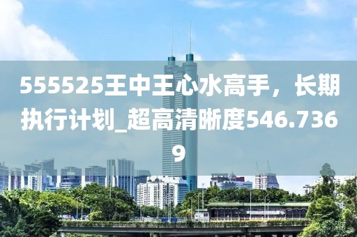 555525王中王心水高手，长期执行计划_超高清晰度546.7369