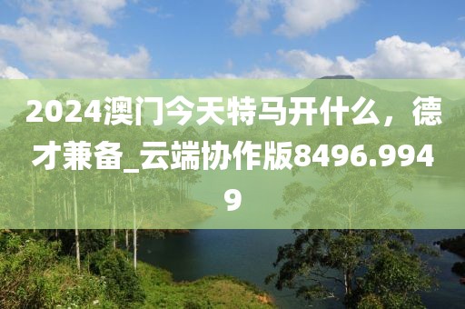 2024澳门今天特马开什么，德才兼备_云端协作版8496.9949