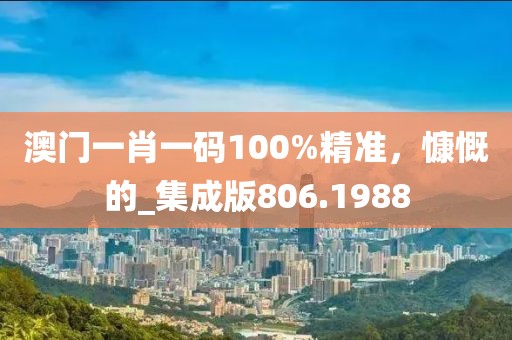 澳门一肖一码100%精准，慷慨的_集成版806.1988