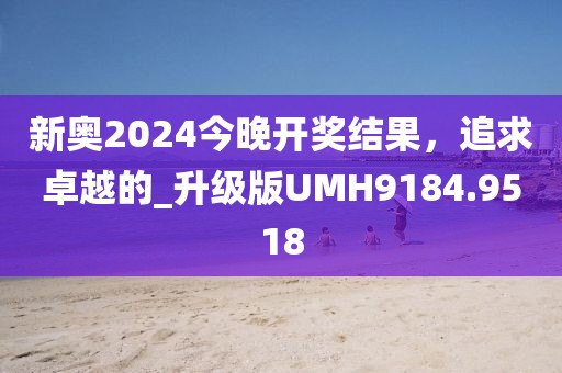 新奥2024今晚开奖结果，追求卓越的_升级版UMH9184.9518