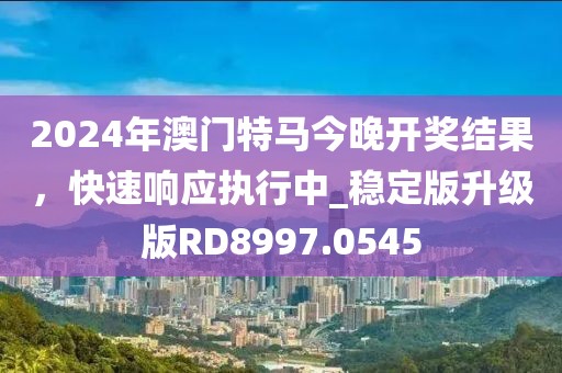 2024年澳门特马今晚开奖结果，快速响应执行中_稳定版升级版RD8997.0545