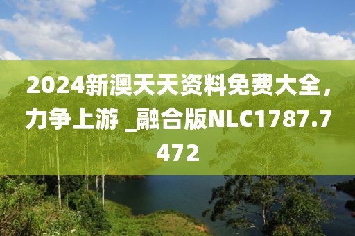 2024新澳天天资料免费大全，力争上游 _融合版NLC1787.7472